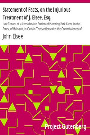 [Gutenberg 53488] • Statement of Facts, on the Injurious Treatment of J. Elsee, Esq. / Late Tenant of a Considerable Portion of Havering Park Farm, in the Forest of Hainault, in Certain Transactions with the Commissioners of Woods and Forests, and Their Agents; To Which Are Added Notes in Illustration of the Gross Abuses of the Forest Laws.